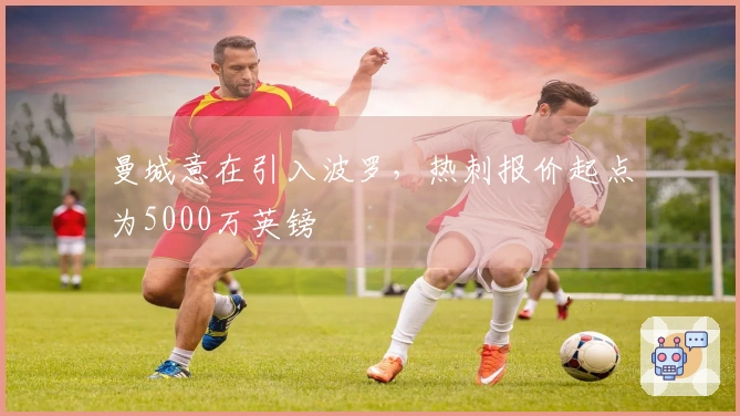 曼城意在引入波罗，热刺报价起点为5000万英镑
