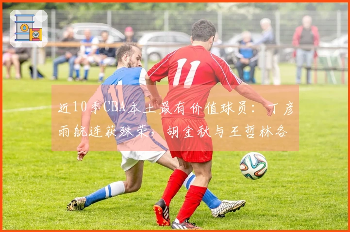 近10季CBA本土最有价值球员：丁彦雨航连获殊荣，胡金秋与王哲林各两次，易建联在其中