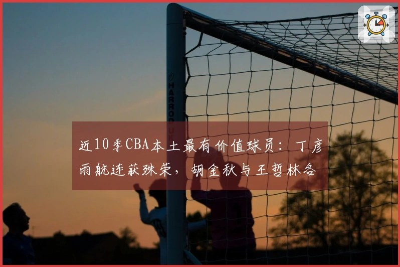 近10季CBA本土最有价值球员：丁彦雨航连获殊荣，胡金秋与王哲林各两次，易建联在其中